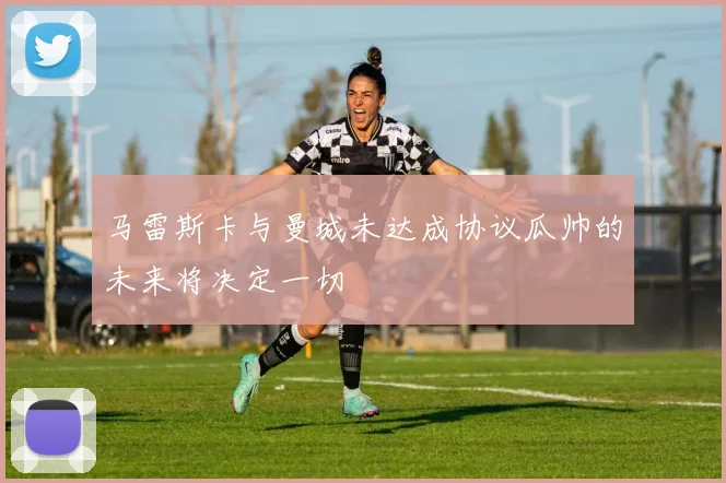 马雷斯卡与曼城未达成协议瓜帅的未来将决定一切
